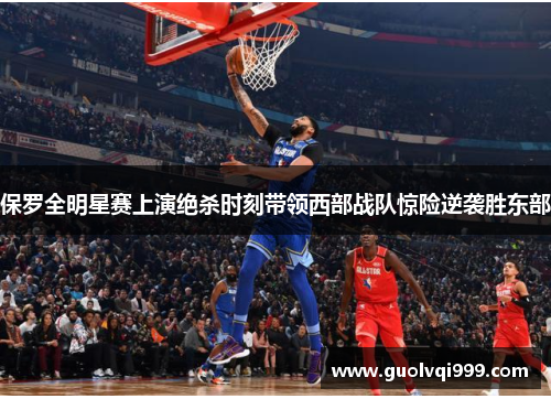 保罗全明星赛上演绝杀时刻带领西部战队惊险逆袭胜东部 保罗全明星赛上演绝杀时刻带领西部战队惊险逆袭胜东部