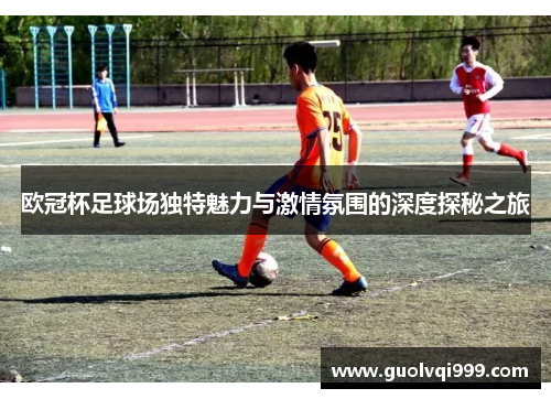 欧冠杯足球场独特魅力与激情氛围的深度探秘之旅