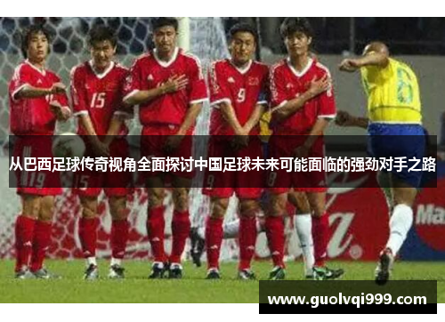 从巴西足球传奇视角全面探讨中国足球未来可能面临的强劲对手之路