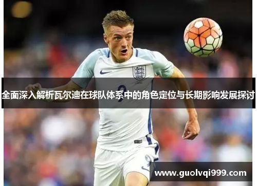 全面深入解析瓦尔迪在球队体系中的角色定位与长期影响发展探讨