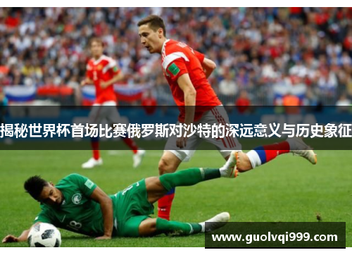 揭秘世界杯首场比赛俄罗斯对沙特的深远意义与历史象征